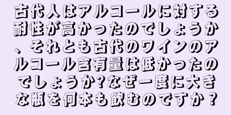 古代人はアルコールに対する耐性が高かったのでしょうか、それとも古代のワインのアルコール含有量は低かったのでしょうか?なぜ一度に大きな瓶を何本も飲むのですか？