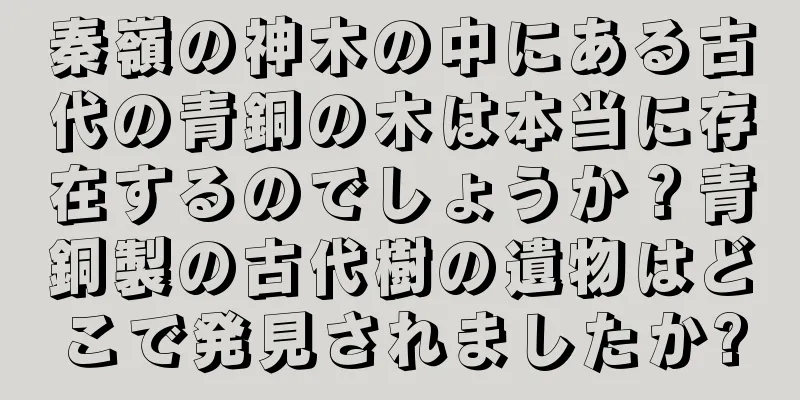 秦嶺の神木の中にある古代の青銅の木は本当に存在するのでしょうか？青銅製の古代樹の遺物はどこで発見されましたか?