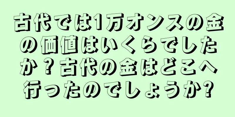 古代では1万オンスの金の価値はいくらでしたか？古代の金はどこへ行ったのでしょうか?