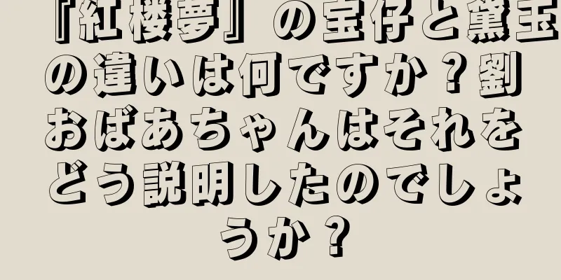 『紅楼夢』の宝仔と黛玉の違いは何ですか？劉おばあちゃんはそれをどう説明したのでしょうか？