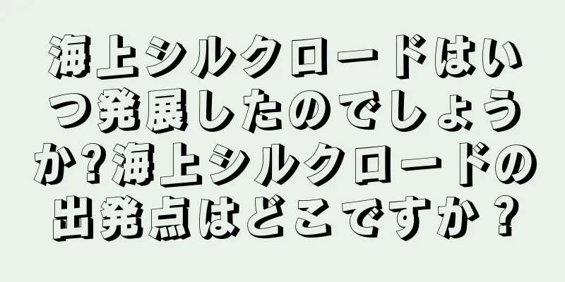 海上シルクロードはいつ発展したのでしょうか?海上シルクロードの出発点はどこですか？