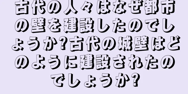 古代の人々はなぜ都市の壁を建設したのでしょうか?古代の城壁はどのように建設されたのでしょうか?