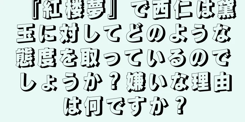 『紅楼夢』で西仁は黛玉に対してどのような態度を取っているのでしょうか？嫌いな理由は何ですか？