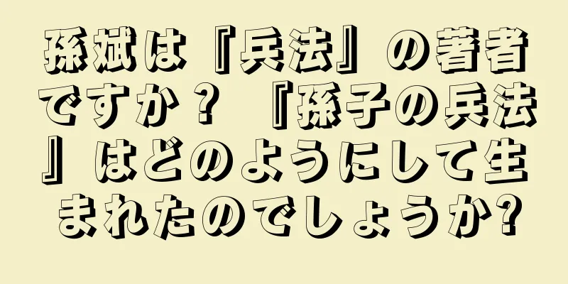 孫斌は『兵法』の著者ですか？ 『孫子の兵法』はどのようにして生まれたのでしょうか?