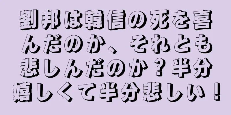 劉邦は韓信の死を喜んだのか、それとも悲しんだのか？半分嬉しくて半分悲しい！