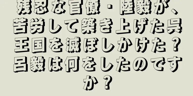 残忍な官僚・陸毅が、苦労して築き上げた呉王国を滅ぼしかけた？呂毅は何をしたのですか？