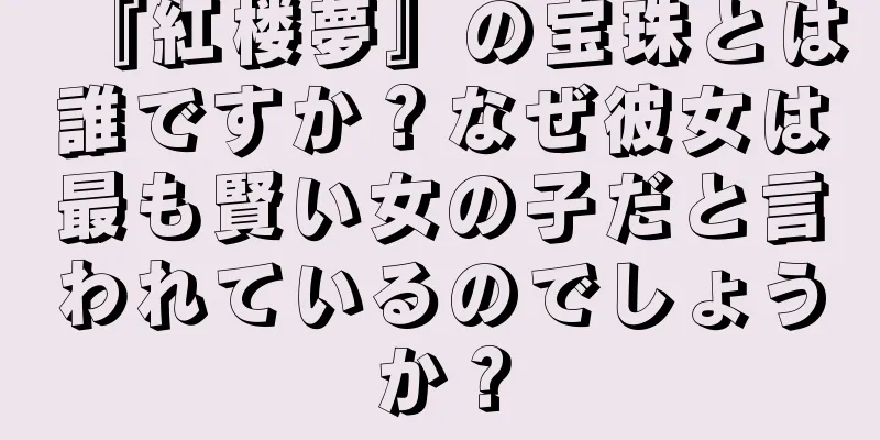 『紅楼夢』の宝珠とは誰ですか？なぜ彼女は最も賢い女の子だと言われているのでしょうか？