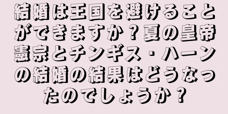 結婚は王国を避けることができますか？夏の皇帝憲宗とチンギス・ハーンの結婚の結果はどうなったのでしょうか？