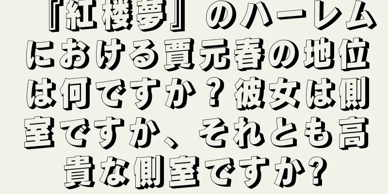 『紅楼夢』のハーレムにおける賈元春の地位は何ですか？彼女は側室ですか、それとも高貴な側室ですか?
