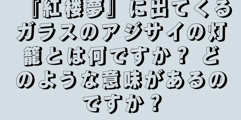 『紅楼夢』に出てくるガラスのアジサイの灯籠とは何ですか？ どのような意味があるのですか？