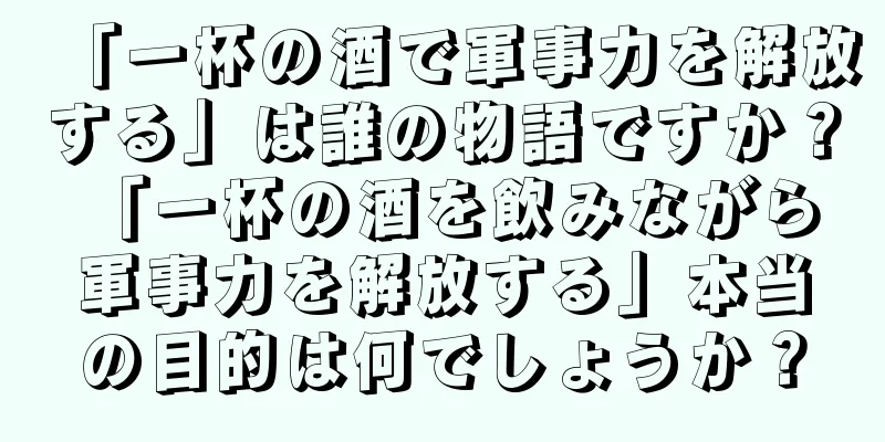 「一杯の酒で軍事力を解放する」は誰の物語ですか？ 「一杯の酒を飲みながら軍事力を解放する」本当の目的は何でしょうか？