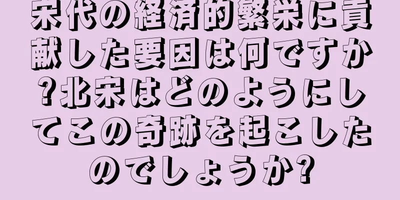 宋代の経済的繁栄に貢献した要因は何ですか?北宋はどのようにしてこの奇跡を起こしたのでしょうか?