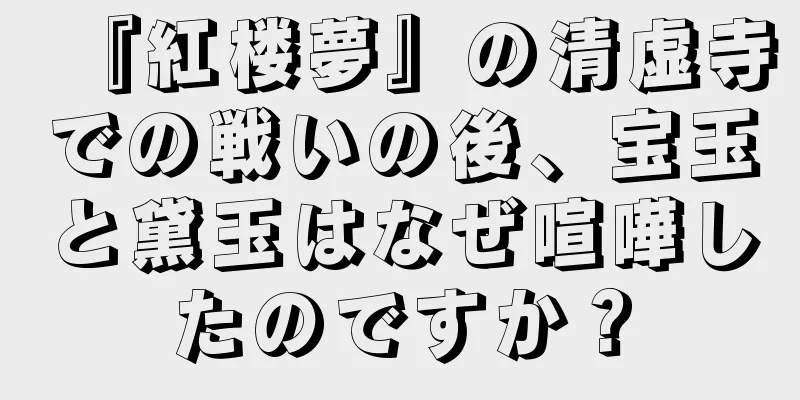 『紅楼夢』の清虚寺での戦いの後、宝玉と黛玉はなぜ喧嘩したのですか？