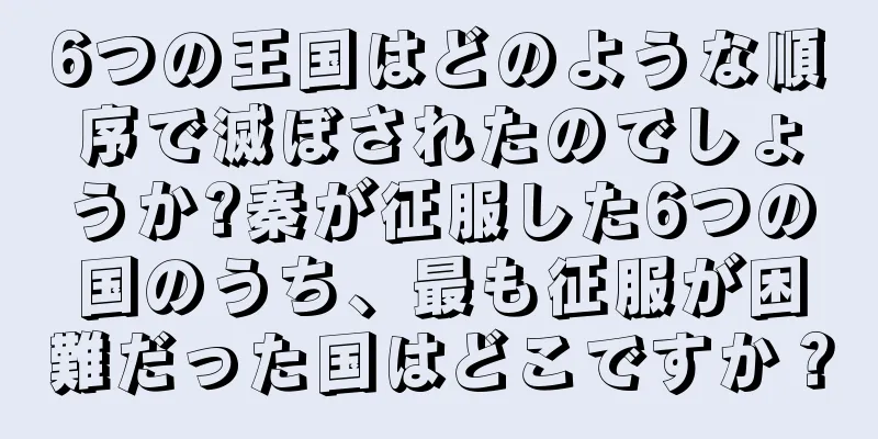 6つの王国はどのような順序で滅ぼされたのでしょうか?秦が征服した6つの国のうち、最も征服が困難だった国はどこですか？