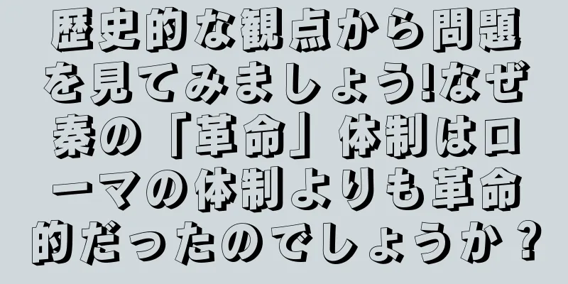 歴史的な観点から問題を見てみましょう!なぜ秦の「革命」体制はローマの体制よりも革命的だったのでしょうか？