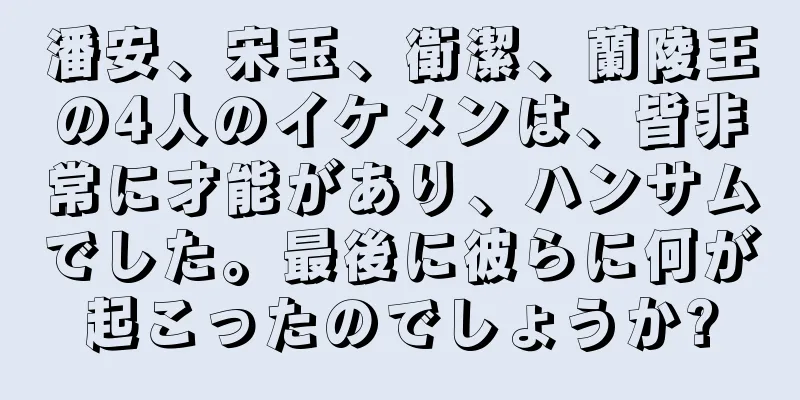 潘安、宋玉、衛潔、蘭陵王の4人のイケメンは、皆非常に才能があり、ハンサムでした。最後に彼らに何が起こったのでしょうか?