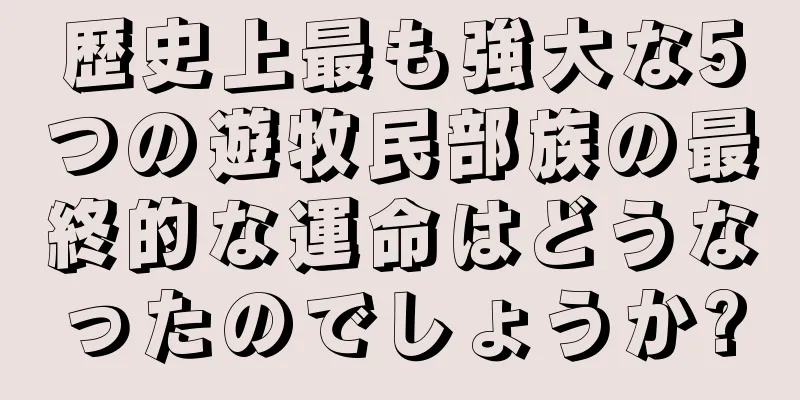 歴史上最も強大な5つの遊牧民部族の最終的な運命はどうなったのでしょうか?