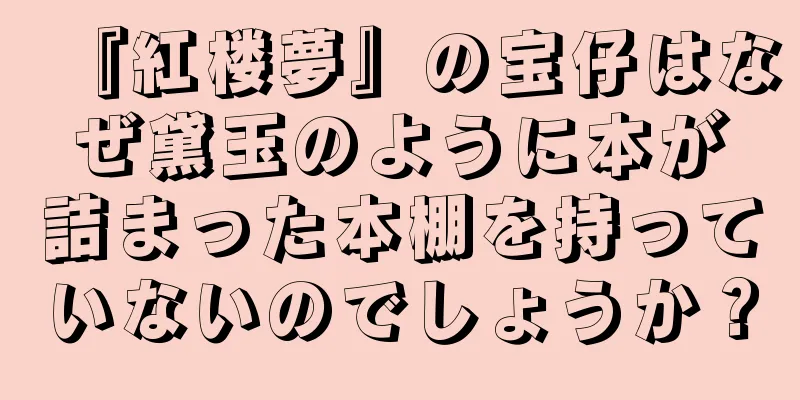 『紅楼夢』の宝仔はなぜ黛玉のように本が詰まった本棚を持っていないのでしょうか？