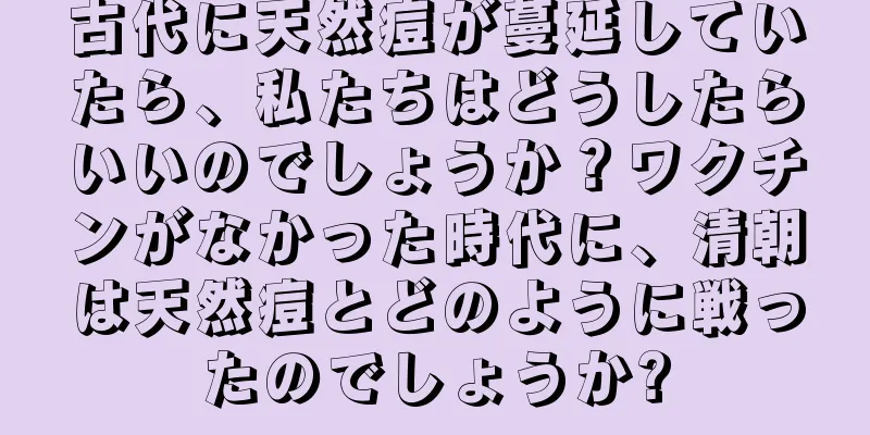 古代に天然痘が蔓延していたら、私たちはどうしたらいいのでしょうか？ワクチンがなかった時代に、清朝は天然痘とどのように戦ったのでしょうか?