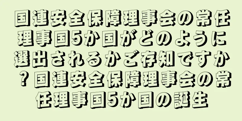 国連安全保障理事会の常任理事国5か国がどのように選出されるかご存知ですか？国連安全保障理事会の常任理事国5か国の誕生