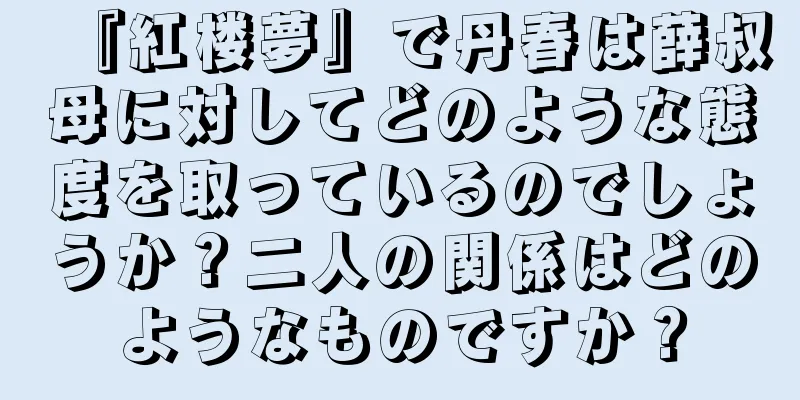 『紅楼夢』で丹春は薛叔母に対してどのような態度を取っているのでしょうか？二人の関係はどのようなものですか？
