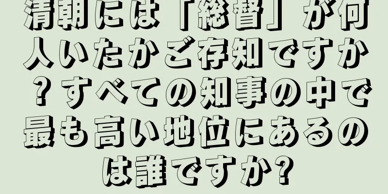 清朝には「総督」が何人いたかご存知ですか？すべての知事の中で最も高い地位にあるのは誰ですか?