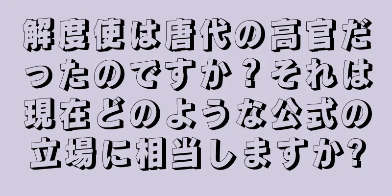 解度使は唐代の高官だったのですか？それは現在どのような公式の立場に相当しますか?