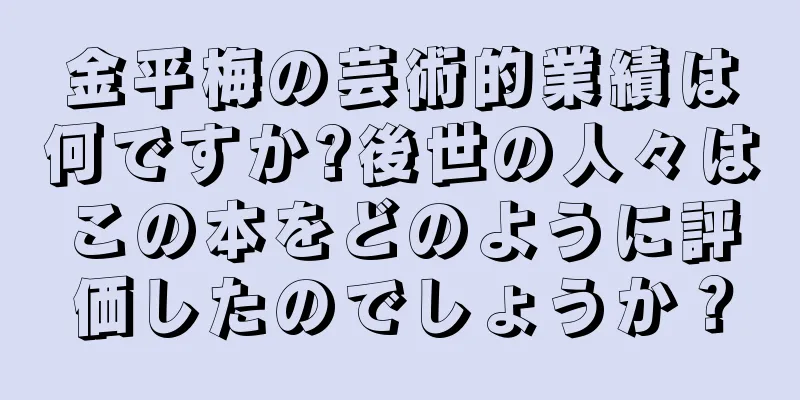 金平梅の芸術的業績は何ですか?後世の人々はこの本をどのように評価したのでしょうか？