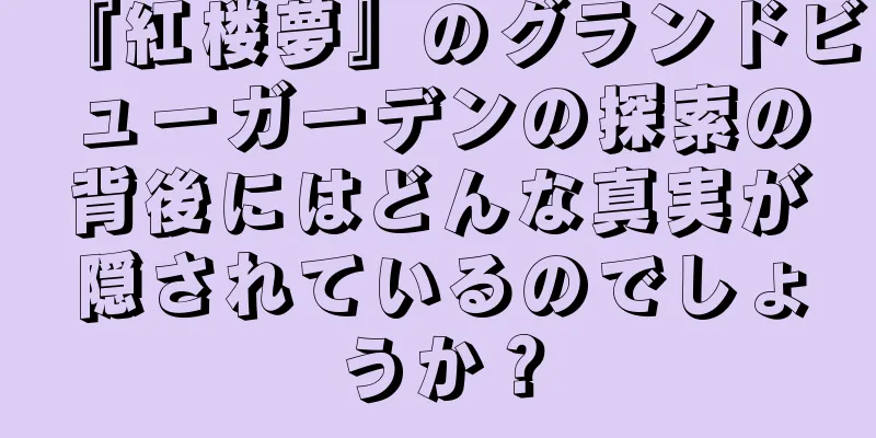 『紅楼夢』のグランドビューガーデンの探索の背後にはどんな真実が隠されているのでしょうか？