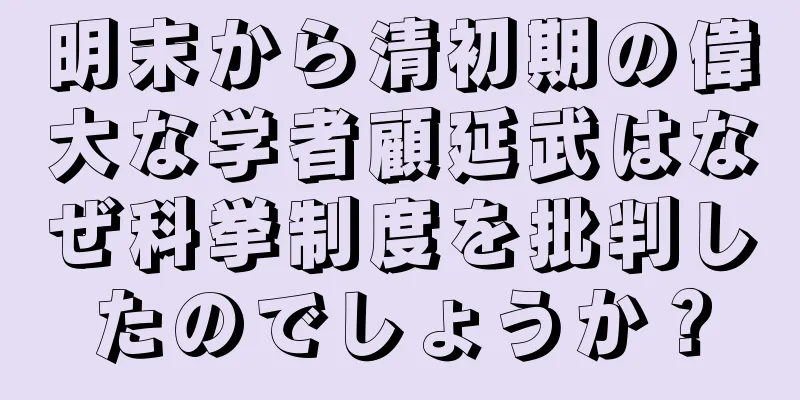 明末から清初期の偉大な学者顧延武はなぜ科挙制度を批判したのでしょうか？