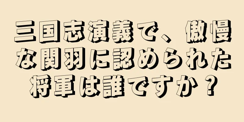 三国志演義で、傲慢な関羽に認められた将軍は誰ですか？