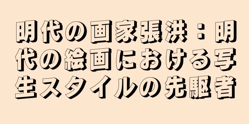 明代の画家張洪：明代の絵画における写生スタイルの先駆者