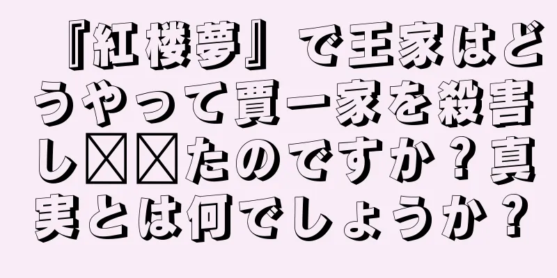 『紅楼夢』で王家はどうやって賈一家を殺害し​​たのですか？真実とは何でしょうか？