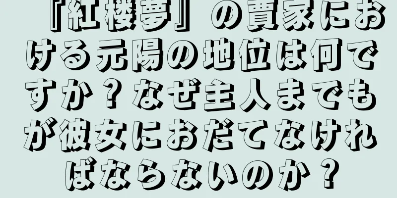 『紅楼夢』の賈家における元陽の地位は何ですか？なぜ主人までもが彼女におだてなければならないのか？