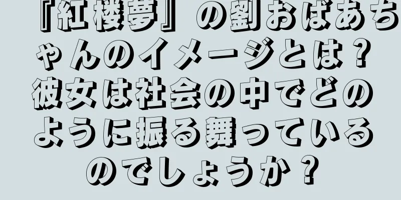 『紅楼夢』の劉おばあちゃんのイメージとは？彼女は社会の中でどのように振る舞っているのでしょうか？