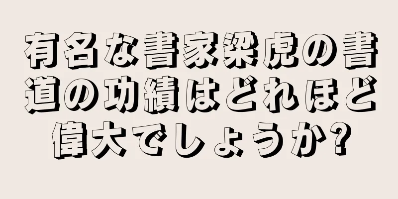 有名な書家梁虎の書道の功績はどれほど偉大でしょうか?