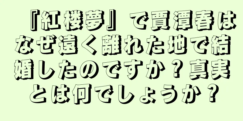 『紅楼夢』で賈潭春はなぜ遠く離れた地で結婚したのですか？真実とは何でしょうか？