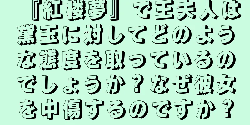 『紅楼夢』で王夫人は黛玉に対してどのような態度を取っているのでしょうか？なぜ彼女を中傷するのですか？