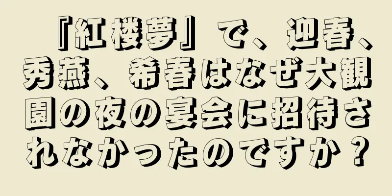 『紅楼夢』で、迎春、秀燕、希春はなぜ大観園の夜の宴会に招待されなかったのですか？