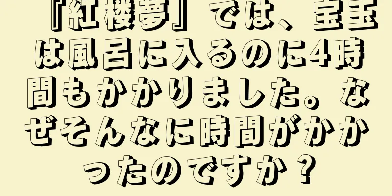 『紅楼夢』では、宝玉は風呂に入るのに4時間もかかりました。なぜそんなに時間がかかったのですか？