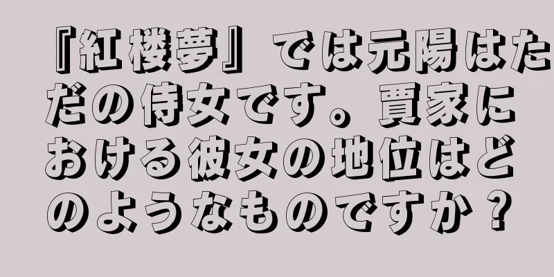 『紅楼夢』では元陽はただの侍女です。賈家における彼女の地位はどのようなものですか？