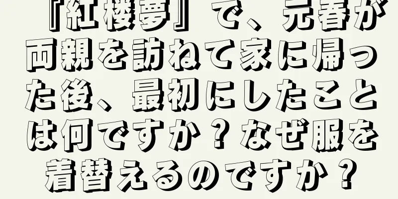 『紅楼夢』で、元春が両親を訪ねて家に帰った後、最初にしたことは何ですか？なぜ服を着替えるのですか？