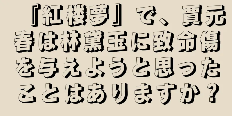 『紅楼夢』で、賈元春は林黛玉に致命傷を与えようと思ったことはありますか？