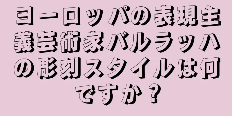 ヨーロッパの表現主義芸術家バルラッハの彫刻スタイルは何ですか？