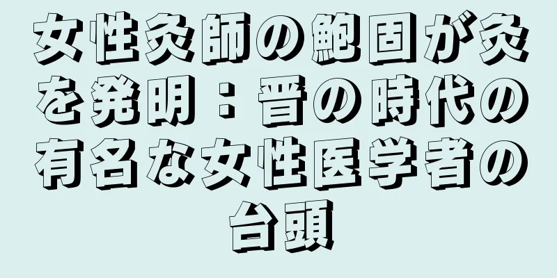 女性灸師の鮑固が灸を発明：晋の時代の有名な女性医学者の台頭