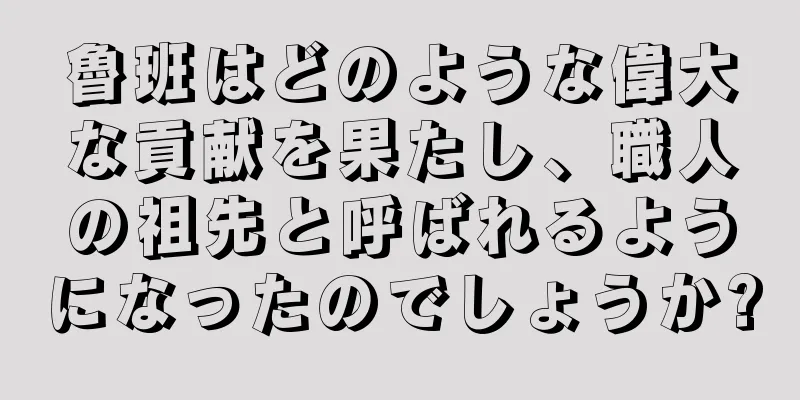 魯班はどのような偉大な貢献を果たし、職人の祖先と呼ばれるようになったのでしょうか?