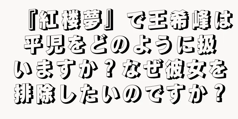 『紅楼夢』で王希峰は平児をどのように扱いますか？なぜ彼女を排除したいのですか？