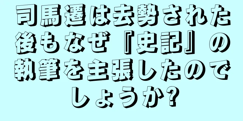 司馬遷は去勢された後もなぜ『史記』の執筆を主張したのでしょうか?