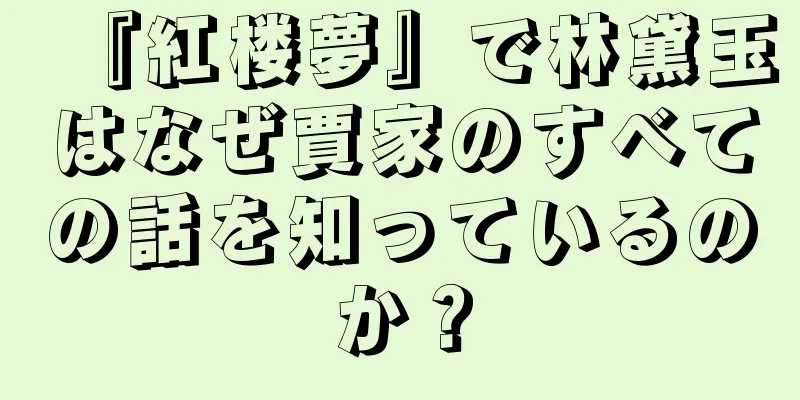 『紅楼夢』で林黛玉はなぜ賈家のすべての話を知っているのか？