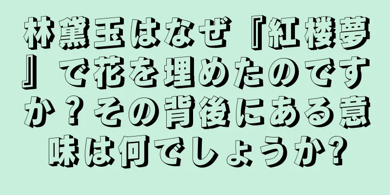 林黛玉はなぜ『紅楼夢』で花を埋めたのですか？その背後にある意味は何でしょうか?